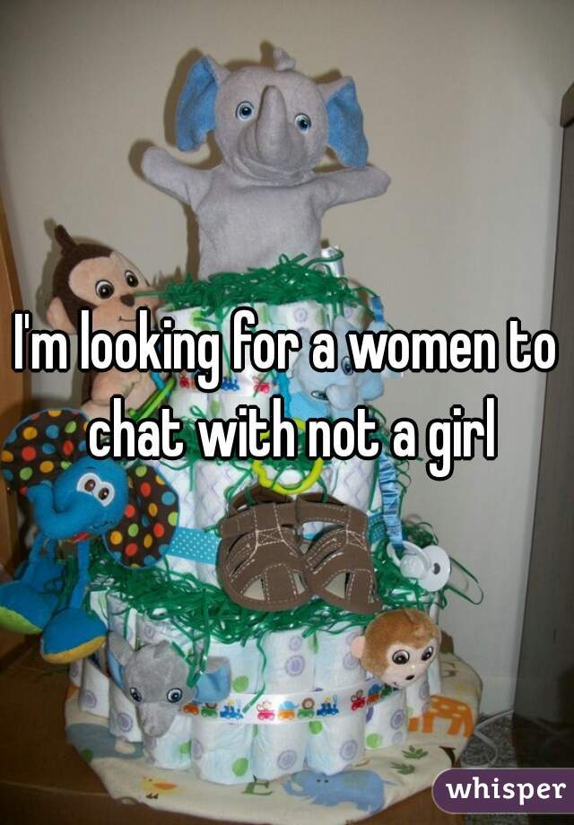 I'm looking for a women to chat with not a girl