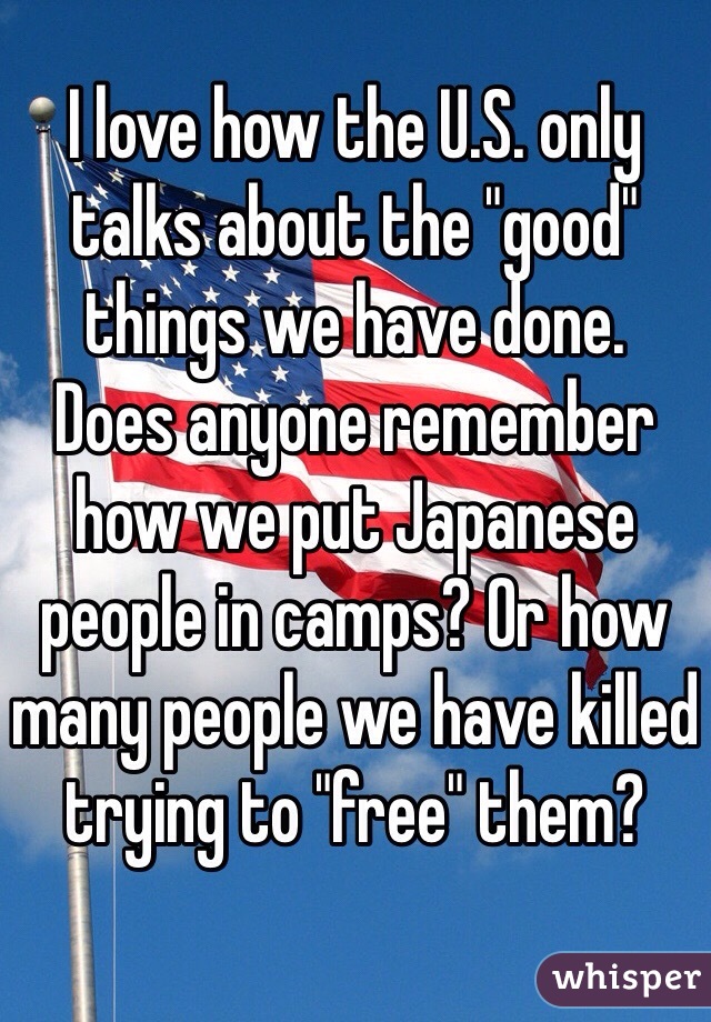 I love how the U.S. only talks about the "good" things we have done.
Does anyone remember how we put Japanese people in camps? Or how many people we have killed trying to "free" them?