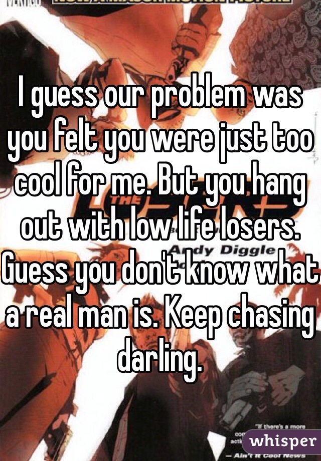 I guess our problem was you felt you were just too cool for me. But you hang out with low life losers. Guess you don't know what a real man is. Keep chasing darling.
