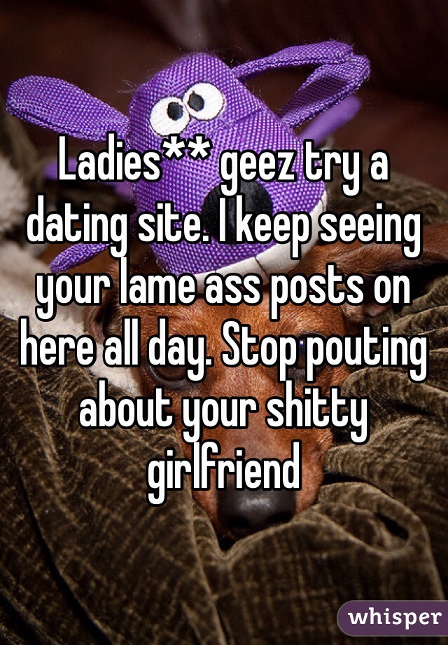 Ladies** geez try a dating site. I keep seeing your lame ass posts on here all day. Stop pouting about your shitty girlfriend 