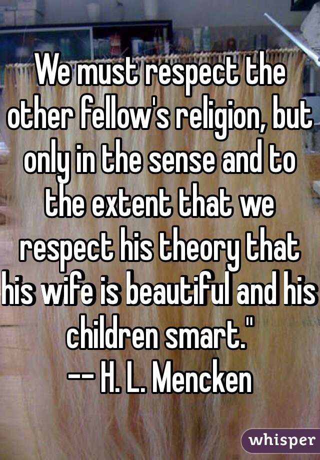 We must respect the other fellow's religion, but only in the sense and to the extent that we respect his theory that his wife is beautiful and his children smart." 
-- H. L. Mencken