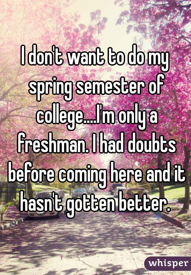 I don't want to do my spring semester of college....I'm only a freshman. I had doubts before coming here and it hasn't gotten better. 