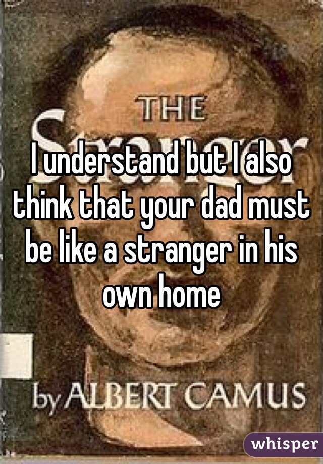 I understand but I also think that your dad must be like a stranger in his own home