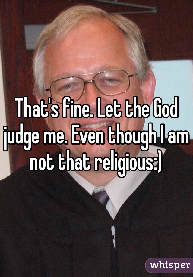That's fine. Let the God judge me. Even though I am not that religious:)