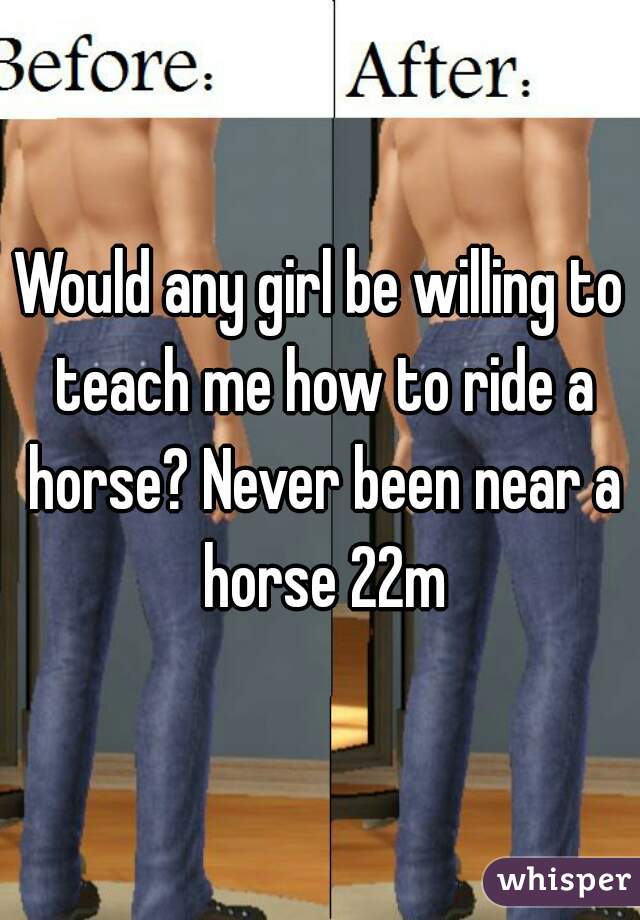 Would any girl be willing to teach me how to ride a horse? Never been near a horse 22m