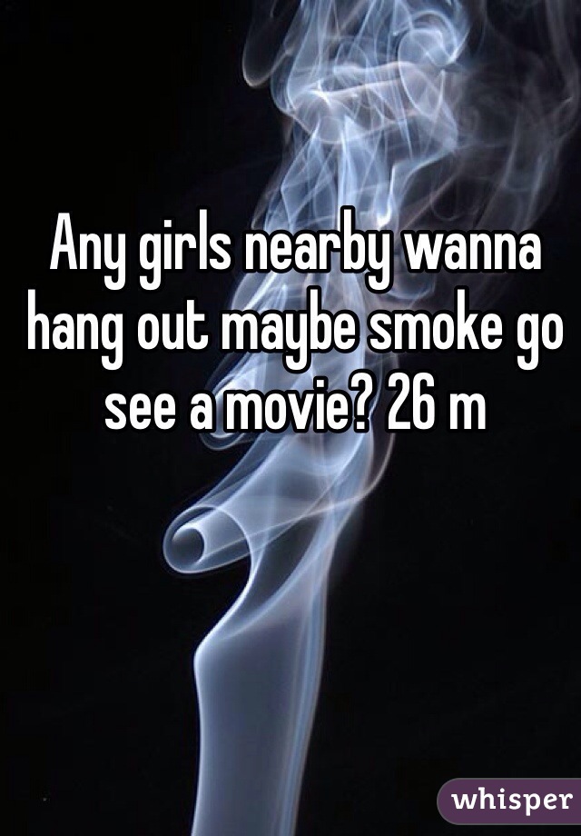 Any girls nearby wanna hang out maybe smoke go see a movie? 26 m