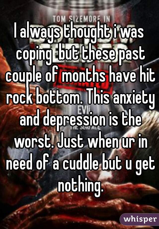 I always thought i was coping  but these past couple of months have hit rock bottom. This anxiety and depression is the worst. Just when ur in need of a cuddle but u get nothing.