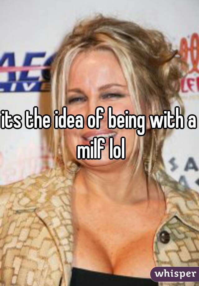 its the idea of being with a milf lol