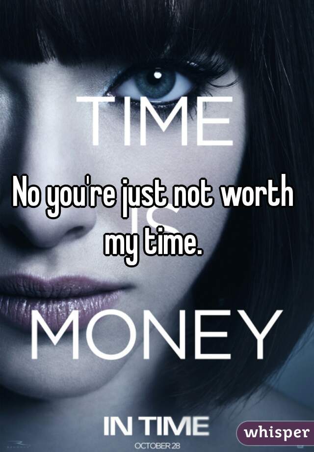 No you're just not worth my time. 