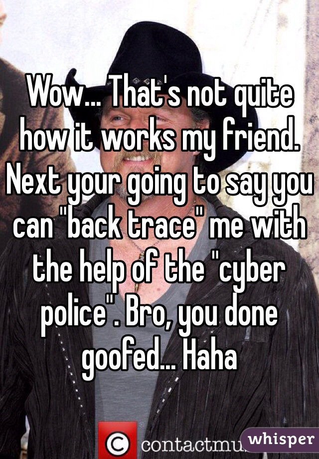 Wow... That's not quite how it works my friend. Next your going to say you can "back trace" me with the help of the "cyber police". Bro, you done goofed... Haha