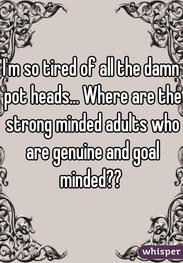 I'm so tired of all the damn pot heads... Where are the strong minded adults who are genuine and goal minded?? 