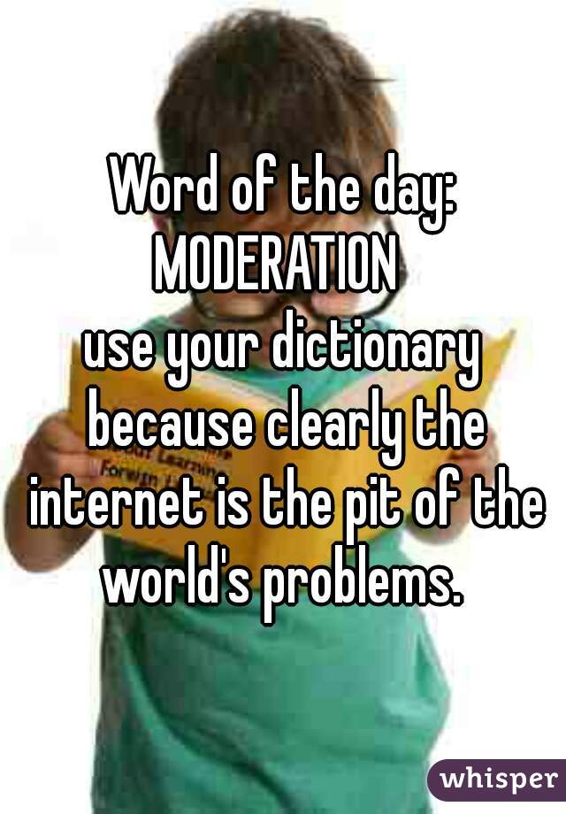 Word of the day:
MODERATION 
use your dictionary because clearly the internet is the pit of the world's problems. 