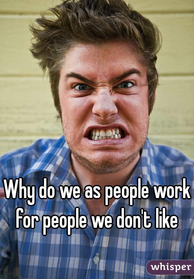 Why do we as people work for people we don't like 