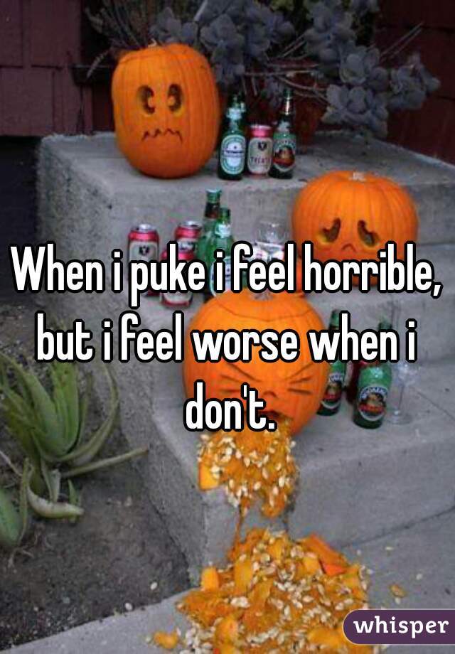 When i puke i feel horrible,
but i feel worse when i
 don't.
 