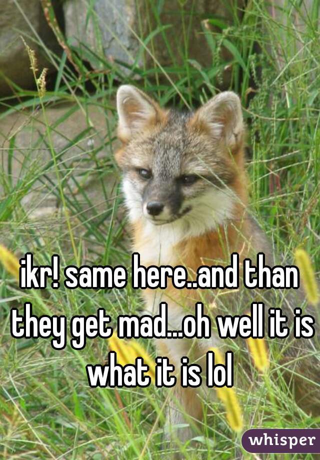 ikr! same here..and than they get mad...oh well it is what it is lol 