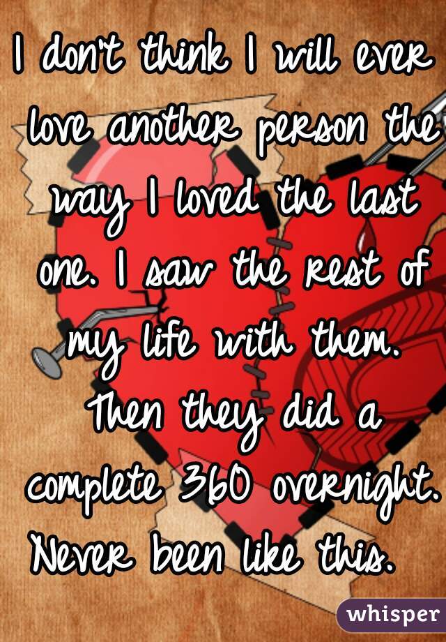 I don't think I will ever love another person the way I loved the last one. I saw the rest of my life with them. Then they did a complete 360 overnight. Never been like this.  