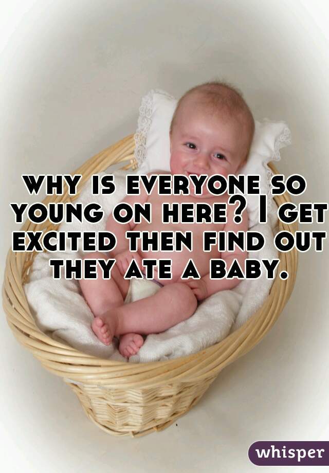 why is everyone so young on here? I get excited then find out they ate a baby.