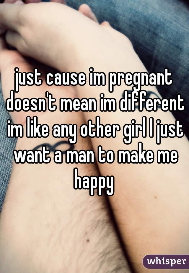 just cause im pregnant doesn't mean im different im like any other girl I just want a man to make me happy 