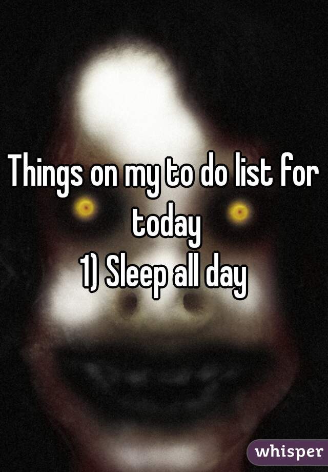 Things on my to do list for today
1) Sleep all day