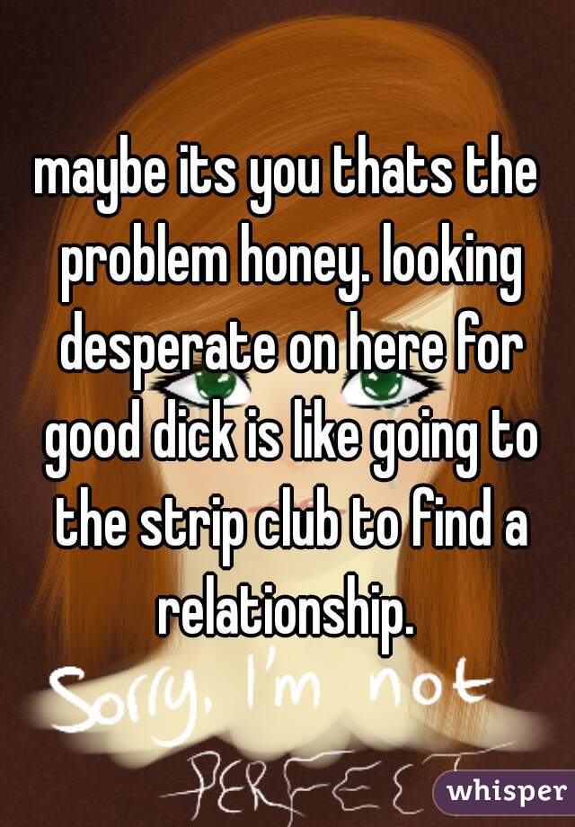 maybe its you thats the problem honey. looking desperate on here for good dick is like going to the strip club to find a relationship. 