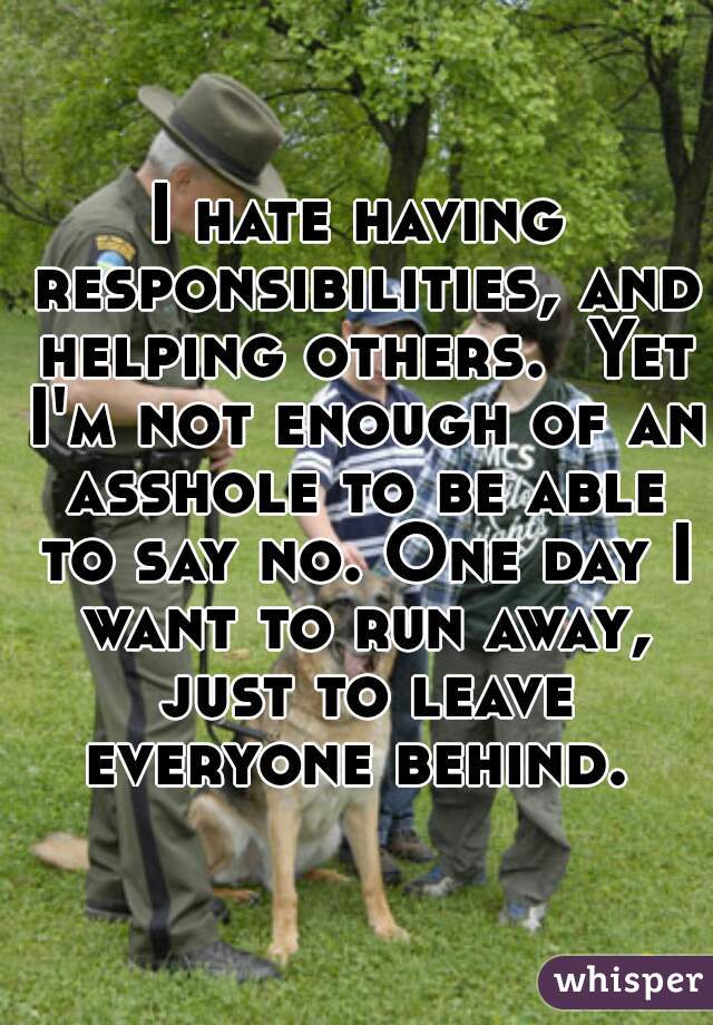 I hate having responsibilities, and helping others.  Yet I'm not enough of an asshole to be able to say no. One day I want to run away, just to leave everyone behind. 