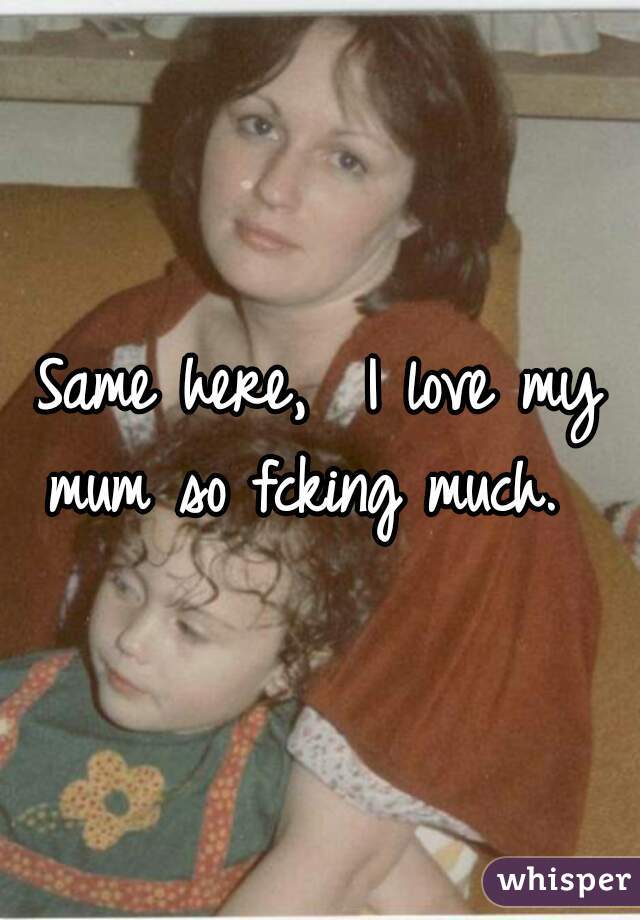 Same here,  I love my mum so fcking much.  