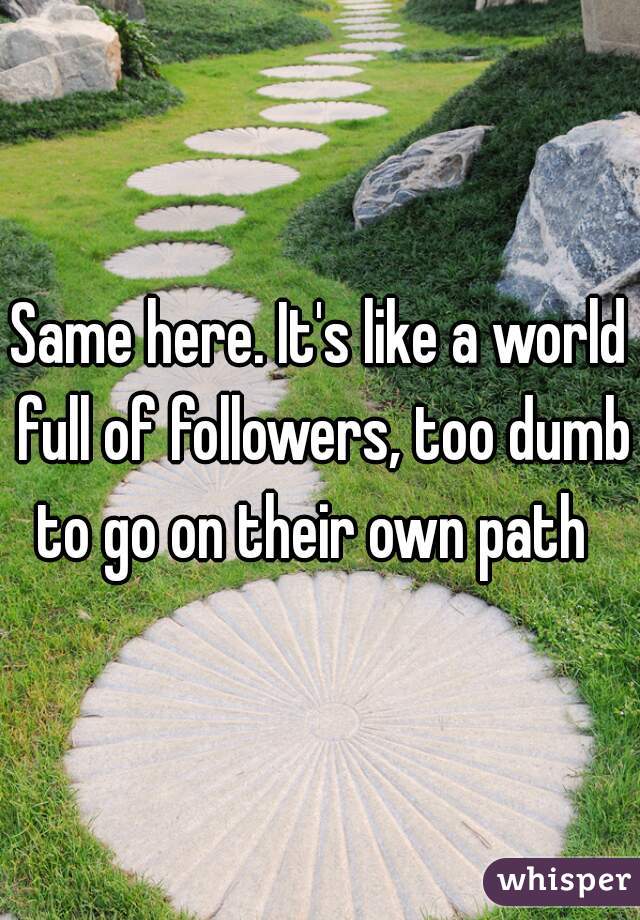 Same here. It's like a world full of followers, too dumb to go on their own path  