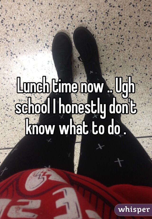 Lunch time now .. Ugh school I honestly don't know what to do . 