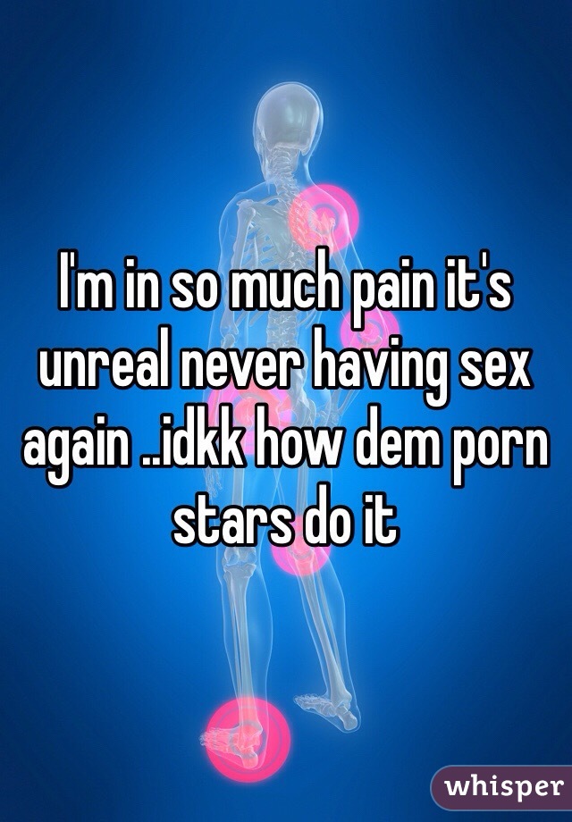 I'm in so much pain it's unreal never having sex again ..idkk how dem porn stars do it 