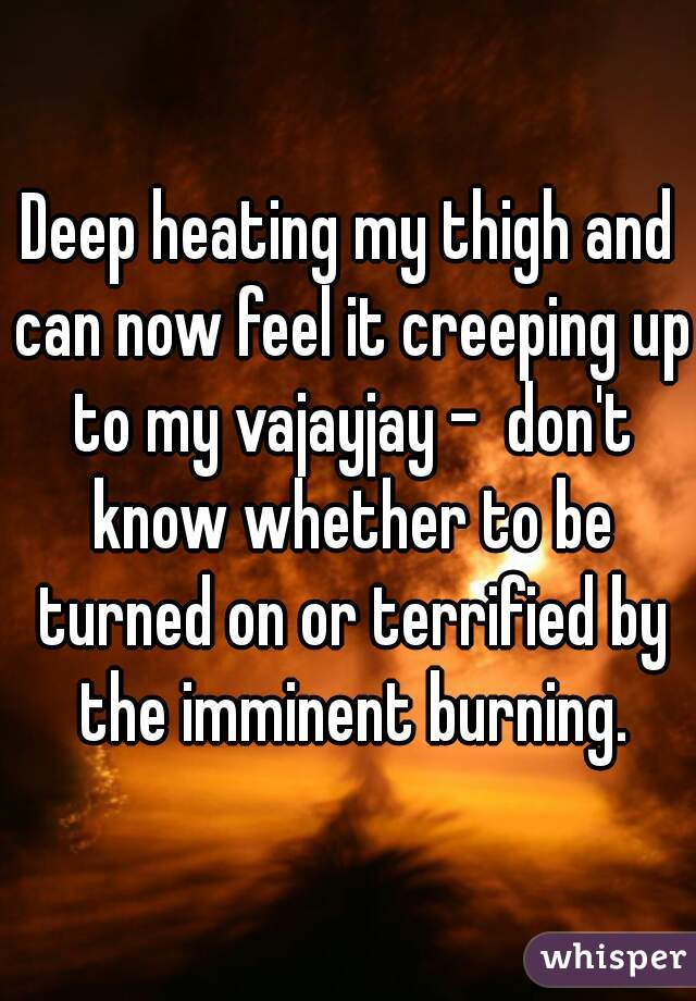 Deep heating my thigh and can now feel it creeping up to my vajayjay -  don't know whether to be turned on or terrified by the imminent burning.