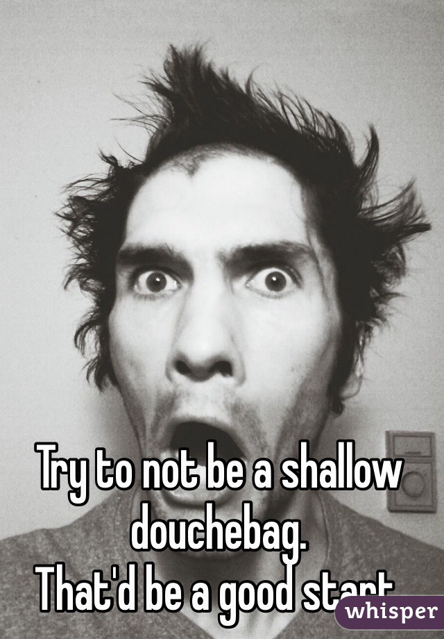 Try to not be a shallow douchebag.
That'd be a good start.