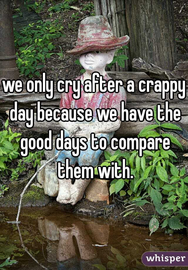 we only cry after a crappy day because we have the good days to compare them with.