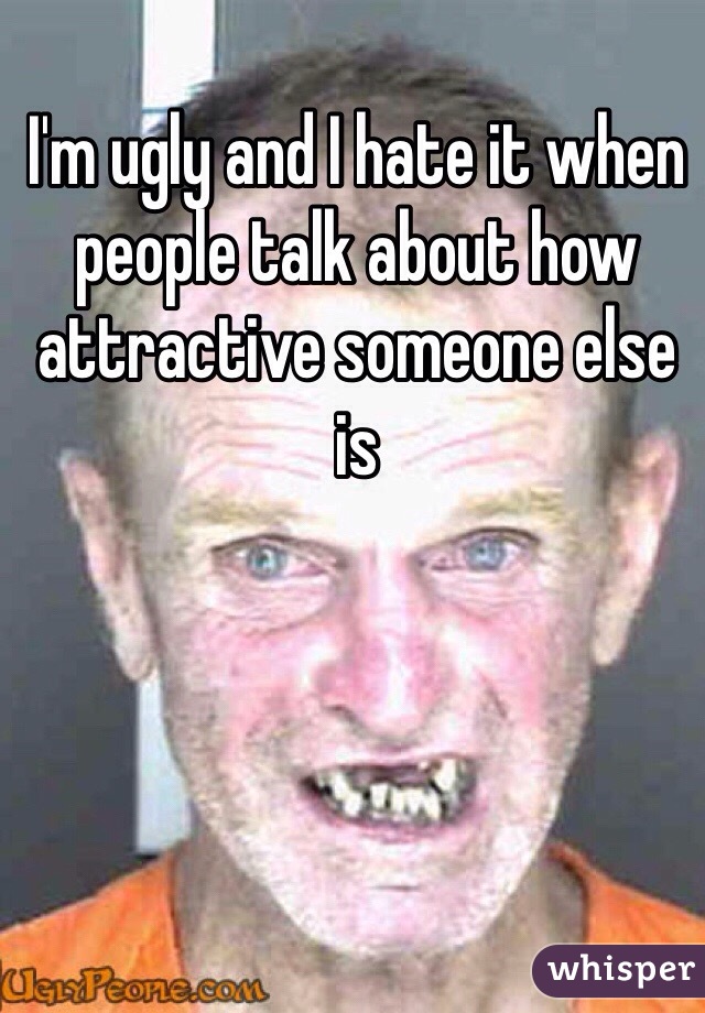 I'm ugly and I hate it when people talk about how attractive someone else is