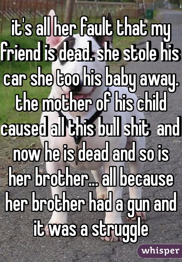 it's all her fault that my friend is dead. she stole his car she too his baby away. the mother of his child caused all this bull shit  and now he is dead and so is her brother... all because her brother had a gun and it was a struggle 