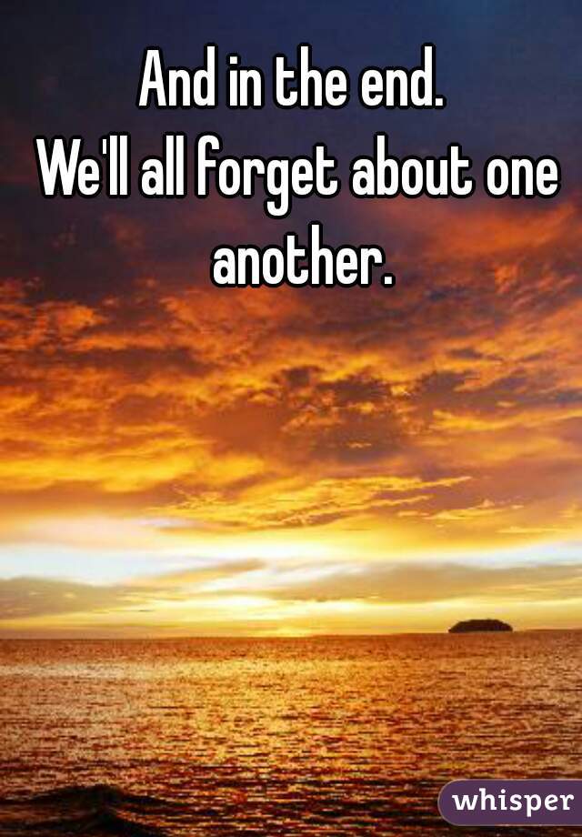 And in the end. 
We'll all forget about one another.