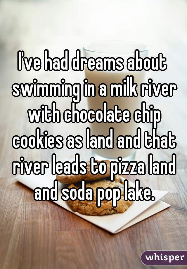I've had dreams about swimming in a milk river with chocolate chip cookies as land and that river leads to pizza land and soda pop lake.
