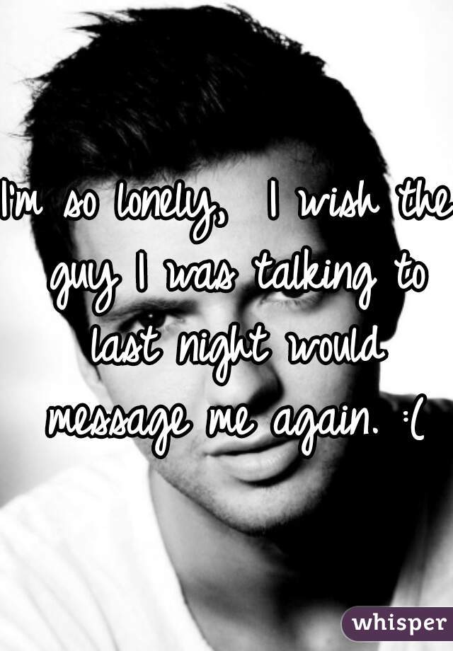 I'm so lonely,  I wish the guy I was talking to last night would message me again. :(