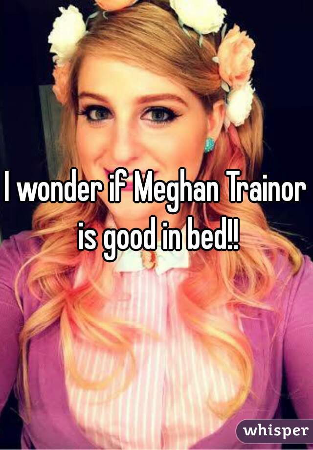 I wonder if Meghan Trainor is good in bed!!