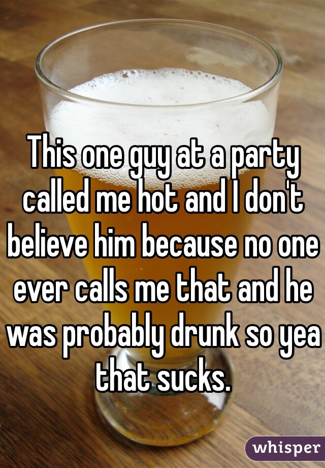 This one guy at a party called me hot and I don't believe him because no one ever calls me that and he was probably drunk so yea that sucks.