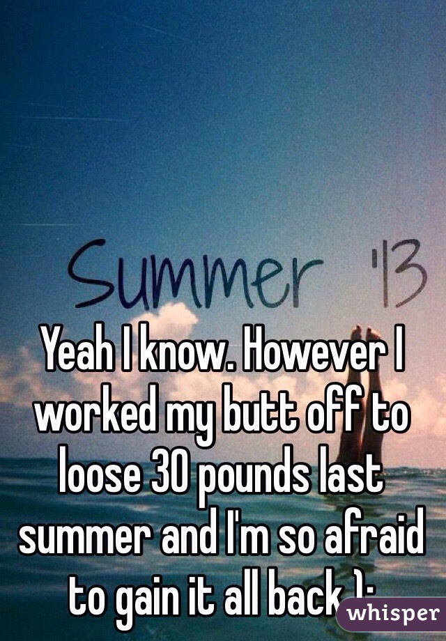 Yeah I know. However I worked my butt off to loose 30 pounds last summer and I'm so afraid to gain it all back ):