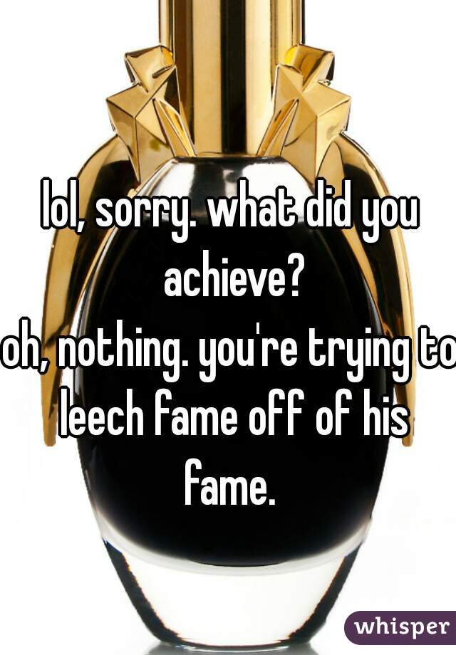 lol, sorry. what did you achieve?
oh, nothing. you're trying to leech fame off of his fame. 