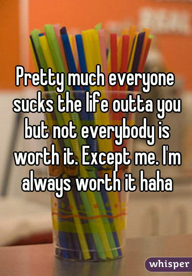 Pretty much everyone sucks the life outta you but not everybody is worth it. Except me. I'm always worth it haha