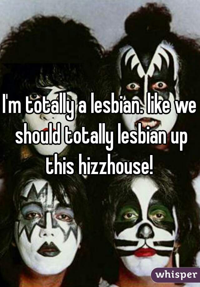 I'm totally a lesbian. like we should totally lesbian up this hizzhouse! 