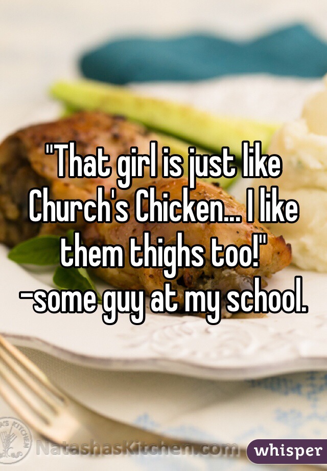 "That girl is just like Church's Chicken... I like them thighs too!"
-some guy at my school.