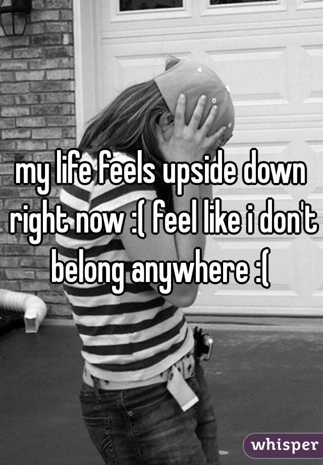 my life feels upside down right now :( feel like i don't belong anywhere :( 