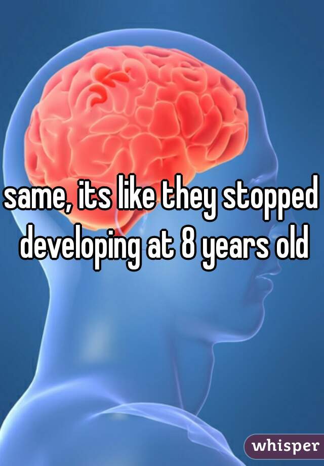 same, its like they stopped developing at 8 years old