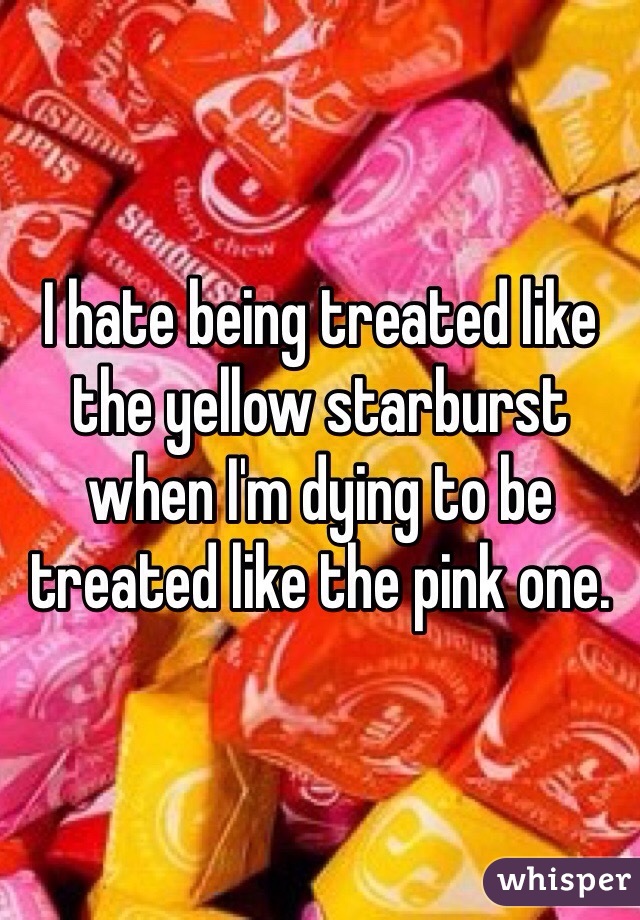 I hate being treated like the yellow starburst when I'm dying to be treated like the pink one.