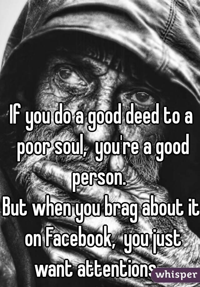 If you do a good deed to a poor soul,  you're a good person.  
But when you brag about it on Facebook,  you just want attentions.   