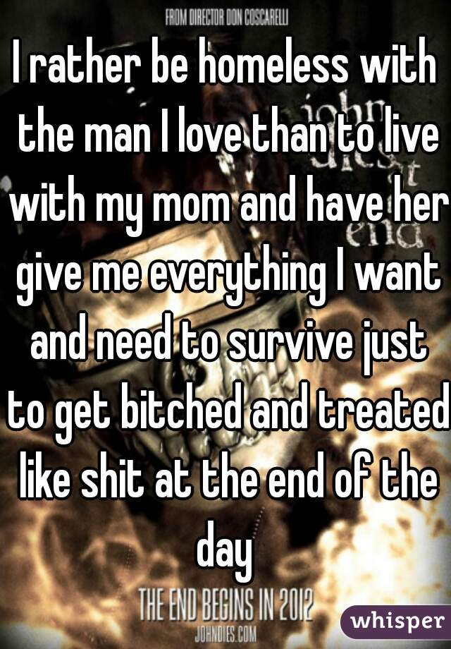 I rather be homeless with the man I love than to live with my mom and have her give me everything I want and need to survive just to get bitched and treated like shit at the end of the day 