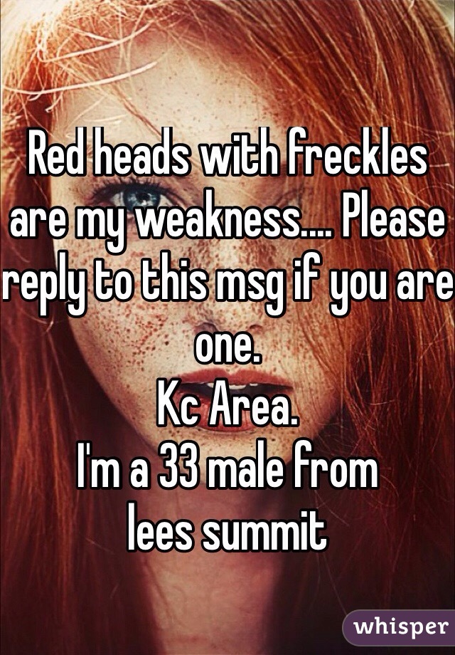 Red heads with freckles are my weakness.... Please reply to this msg if you are one. 
Kc Area.  
I'm a 33 male from 
lees summit 

